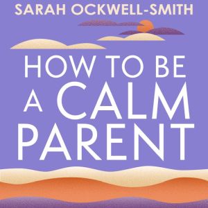 How to Be a Calm Parent: Lose the guilt, control your anger and tame the stress - for more peaceful and enjoyable parenting and calmer, happier children too, Sarah Ockwell-Smith