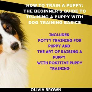 How to Train a Puppy: The Beginner's Guide to Training a Puppy with Dog Training Basics: Includes Potty Training for Puppy and The Art of Raising a Puppy with Positive Puppy Training, Olivia Brown