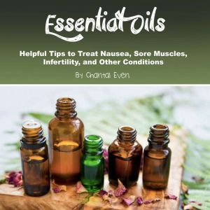 Essential Oils: Helpful Tips to Treat Nausea, Sore Muscles, Infertility, and Other Conditions, Chantal Even