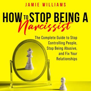 How To Stop Being A Narcissist: The Complete Guide to Stop Controlling People, Stop Being Abusive, and Fix Your Relationships, Jamie Williams