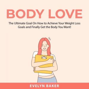 Body Love: The Ultimate Goal On How to Achieve Your Weight Loss Goals and Finally Get the Body You Want!, Evelyn Baker