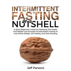 Intermittent Fasting In A Nutshell: A Quick Beginner's Guide For Mastering The Health And Weight Loss Principles Of Intermittent Fasting To Lose Excess Weight, Get Healthy, And Feel Amazing, Jeff Parsons