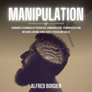 Manipulation: Forbidden Techniques Of Persuasive Communication, To Manipulate And Influence Anyone Using Secret Persuasion Skills, Alfred Borden