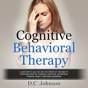 Cognitive Behavioral Therapy: Learn How To Use CBT And The Power Of The Mind To Overcome Negative Thinking, Addiction, Depression, Phobias, Anxiety And Panic Disorders, D.C. Johnson