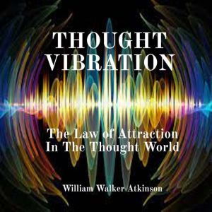 Thought Vibration: The Law of Attraction In The Thought World, William Walker Atkinson