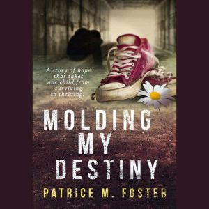 Molding My Destiny: A Story of Hope That Takes One Child from Surviving to Thriving, Patrice M Foster