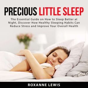 Precious Little Sleep: The Essential Guide on How to Sleep Better at Night, Discover How Healthy Sleeping Habits Can Reduce Stress and Improve Your Overall Health, Roxanne Lewis