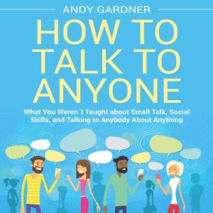 How to Talk to Anyone: What You Werent Taught about Small Talk, Social Skills, and Talking to Anybody About Anything, Andy Gardner