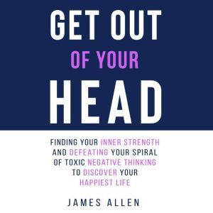Get Out of Your Head: Finding Your Inner Strength and Defeating Your Spiral of Toxic Negative Thinking to Discover Your Happiest Life, James Allen