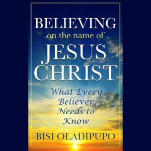 Believing on The Name of Jesus Christ (What Every Believer Needs to Know), Bisi Oladipupo
