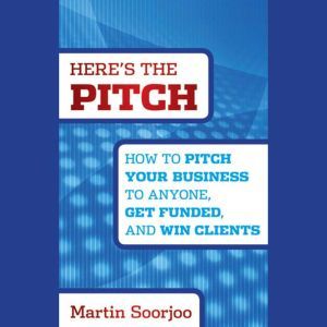 Here's the Pitch: How to Pitch Your Business to Anyone, Get Funded, and Win Clients, Martin Soorjoo