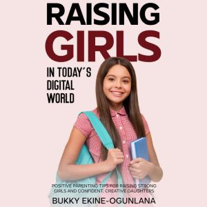 Raising Girls in Today's Digital World: Positive Parenting Tips for Raising Strong Girls and Confident, Creative Daughters, Bukky Ekine-Ogunlana