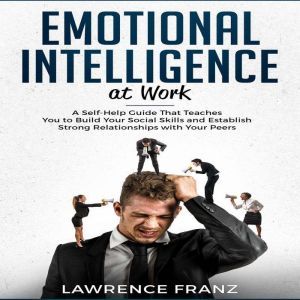 Emotional Intelligence at Work: A Self-Help Guide That Teaches You to Build Your Social Skills and Establish Strong Relationships with Your Peers, Lawrence Franz