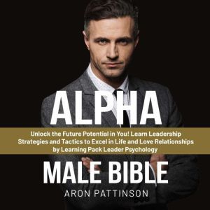 Alpha Male Bible: Unlock the Future Potential in You! Learn Leadership Strategies and Tactics to Excel in Life and Love Relationships by Learning Pack Leader Psychology, Aron Pattinson