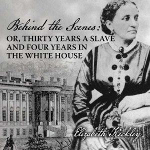 Behind the Scenes: Or, Thirty Years a Slave, and Four Years in the White House, Elizabeth Keckley