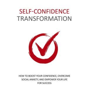Self Confidence Transformation - How To Dramatically Boost Your Confidence: Overcome Social Anxiety and Empower Your Life For Success, Empowered Living