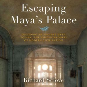 Escaping Maya's Palace: Decoding an Ancient Myth to Heal the Hidden Madness of Modern Civilization, Richard Sclove