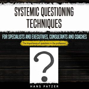 Systemic Questioning Techniques for Specialists and Executives, Consultants and Coaches: The Importance of Questions in the Profession, Hans Patzer