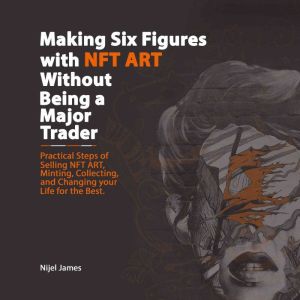 Making Six Figures with NFT ART Without Being a Major Trader: Practical Steps of Selling NFT Art, Minting, Collection, and Changing Your Life for the Best, Nijel James