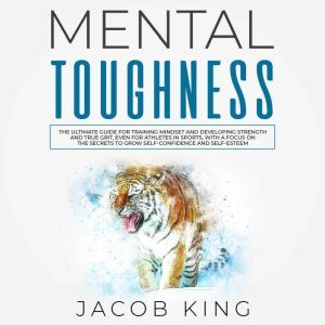 Mental Toughness: The Ultimate Guide for Training Mindset and Developing Strength and True Grit, Even for Athletes in Sports, With a Focus on the Secrets to Grow Self-Confidence and Self-Esteem, Jacob King
