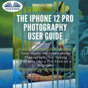 The IPhone 12 Pro Photography User Guide: Your Guide For Smartphone Photography For Taking Pictures Like A Pro Even As A Beginner, Wendy Hills