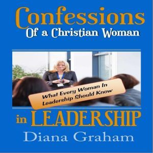 Confessions of a Christian Woman in Leadership: What Every Woman in Leadership Should Know, Diana Graham