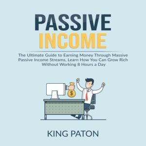 Passive Income: The Ultimate Guide to Earning Money Through Massive Passive Income Streams, Learn How You Can Grow Rich Without Working 8 Hours a Day, King Paton