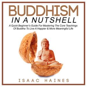 Buddhism In A Nutshell: A Quick Beginners Guide For Mastering The Core Teachings Of Buddha To Live A Happier & More Meaningful Life, Isaac Haines