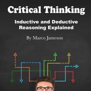 Critical Thinking: Inductive and Deductive Reasoning Explained, Marco Jameson