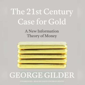 The 21st Century Case for Gold: A New Information Theory of Money, George Gilder