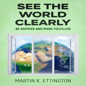 See the World Clearly: Be Happier and More Fulfilled, Martin K. Ettington