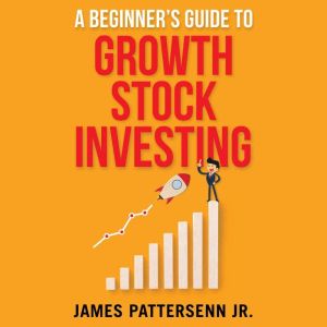 A Beginner's Guide to Growth Stock Investing: How to Grow Your Wealth and Create a Secure Financial Future With Growth Stocks, James Pattersenn Jr.