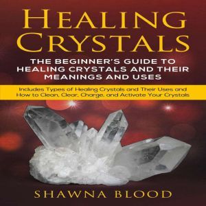 Healing Crystals: The Beginners Guide to Healing Crystals and Their Meanings and Uses: Includes Types of Healing Crystals and Their Uses and How to Clean, Clear, Charge, and Activate Your Crystals, Shawna Blood
