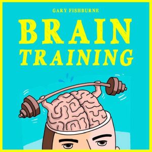 Brain Training: The Ultimate Guide To Sharpen Your Memory, Gain Focus, Increase Self-Confidence and Mental Toughness, GARY FISHBURNE