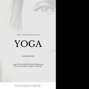 The Thirteen Ways Yoga Saved My Life: The Incredible Physical, Mental and Chronic Conditions Yoga Can Alleviate, Savannah Ryan