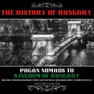 The History Of Hungary: Pagan Nomads To Kingdom Of Hungary: Magyars, Austro-Hungarian Empire And The Royal Hungarian Army In World War 1 & 2, HISTORY FOREVER