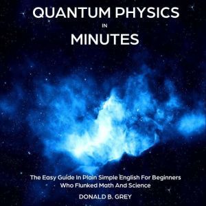 Quantum Physics in Minutes: The Easy Guide In Plain Simple English For Beginners Who Flunked Math And Science, Donald B. Grey