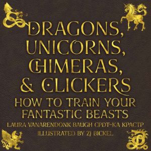 Dragons, Unicorns, Chimeras, and Clickers: How to Train Your Fantastic Beasts, Laura VanArendonk Baugh