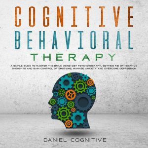 Cognitive Behavioral Therapy: A Simple Guide To Master The Brain Using Cbt Psychotherapy, Getting Rid Of Negative Thoughts And Gain Control Of Emotions, Manage Anxiety And Overcome Depression, Daniel Cognitive