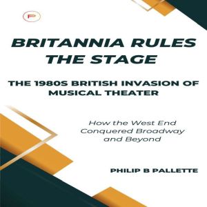 Britannia Rules the Stage: The 1980s British Invasion of Musical Theater: How the West End Conquered Broadway and Beyond, Philip B. Pallette