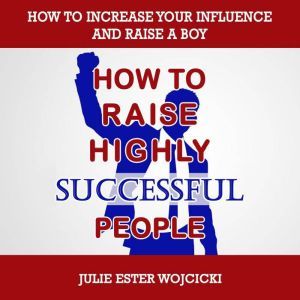 HOW TO RAISE HIGHLY SUCCESSFUL PEOPLE: How to Increase your Influence and Raise a Boy, Break Free of the Overparenting Trap and Prepare Kids for Success! Learn How Successful People Lead!, Julie Ester Wojcicki