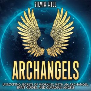 Archangels: Unlocking Secrets of Working with an Archangel, Spirit Guides, and Guardian Angels, Silvia Hill