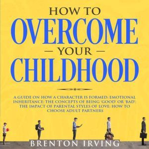 How to Overcome Your Childhood: A Guide on How a Character is Formed; Emotional Inheritance; the Concepts of Being Good or Bad; the Impact of Parental Styles of Love; How to Choose Adult partners, Brenton Irving