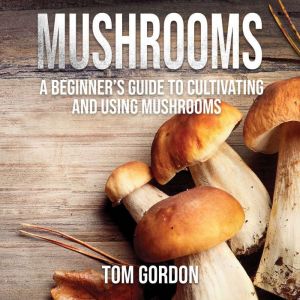 Mushrooms: A Beginners Guide to Cultivating and Using Mushrooms, Tom Gordon