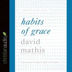 Habits of Grace: Enjoying Jesus through the Spiritual Disciplines, David Mathis