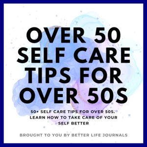 Over 50 Self Care Tips for Over 50s: 50+ Self Care Tips for Over 50s. Learn How to Take Care of Yourself Better, Better Life Journals