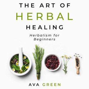 The Art of Herbal Healing: Herbalism for Beginners, Ava Green
