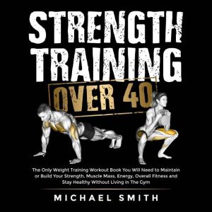 Strength Training Over 40: The Only Weight Training Workout Book You Will Need to Maintain or Build Your Strength, Muscle Mass, Energy, Overall Fitness and Stay Healthy Without Living in the Gym, Michael Smith