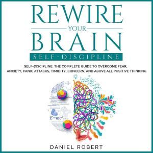 Rewire Your Brain: Self-Discipline. The Complete Guide to Overcome Fear, Anxiety, Panic Attacks, Timidity, Concern and Above all Positive Thinking, Daniel Robert