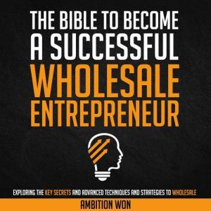 The Bible To Become A Successful Wholesale Entrepreneur: Exploring the Key Secrets and Advanced Techniques to Wholesale, Ambition Won